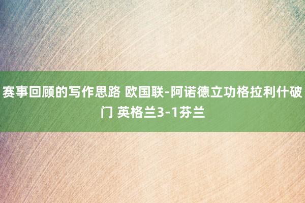 赛事回顾的写作思路 欧国联-阿诺德立功格拉利什破门 英格兰3-1芬兰