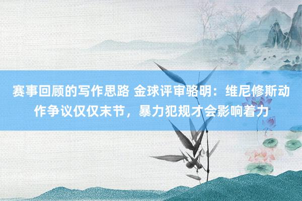 赛事回顾的写作思路 金球评审骆明：维尼修斯动作争议仅仅末节，暴力犯规才会影响着力