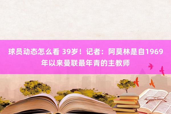 球员动态怎么看 39岁！记者：阿莫林是自1969年以来曼联最年青的主教师