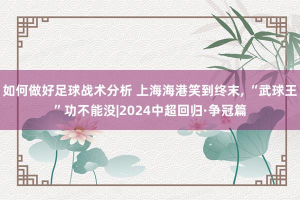 如何做好足球战术分析 上海海港笑到终末, “武球王”功不能没|2024中超回归·争冠篇