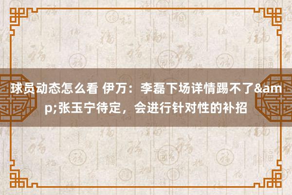 球员动态怎么看 伊万：李磊下场详情踢不了&张玉宁待定，会进行针对性的补招