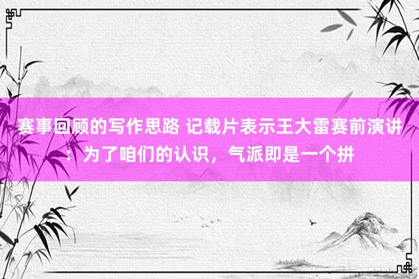 赛事回顾的写作思路 记载片表示王大雷赛前演讲：为了咱们的认识，气派即是一个拼