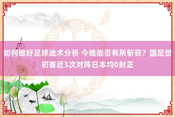 如何做好足球战术分析 今晚能否有所斩获？国足世初赛近3次对阵日本均0射正