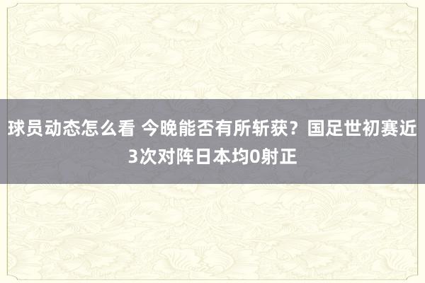 球员动态怎么看 今晚能否有所斩获？国足世初赛近3次对阵日本均0射正