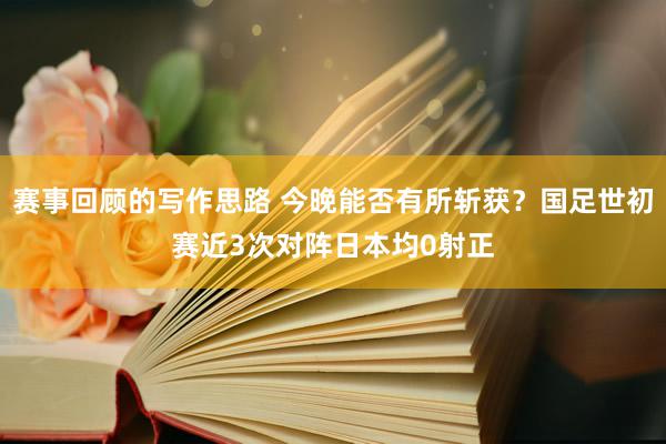 赛事回顾的写作思路 今晚能否有所斩获？国足世初赛近3次对阵日本均0射正