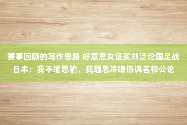 赛事回顾的写作思路 好意思女证实刘泛论国足战日本：我不缅思输，我缅思冷嘲热讽者和公论