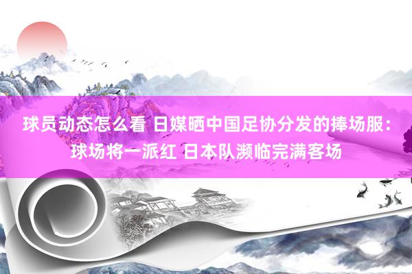 球员动态怎么看 日媒晒中国足协分发的捧场服：球场将一派红 日本队濒临完满客场