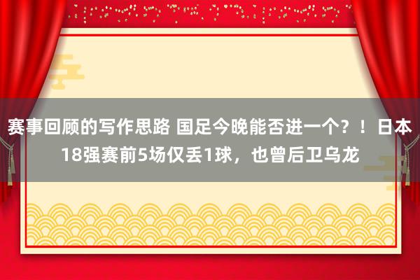 赛事回顾的写作思路 国足今晚能否进一个？！日本18强赛前5场仅丢1球，也曾后卫乌龙