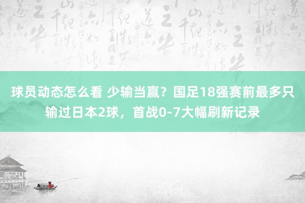 球员动态怎么看 少输当赢？国足18强赛前最多只输过日本2球，首战0-7大幅刷新记录