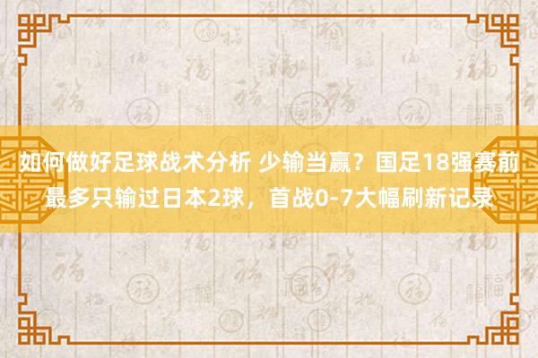 如何做好足球战术分析 少输当赢？国足18强赛前最多只输过日本2球，首战0-7大幅刷新记录