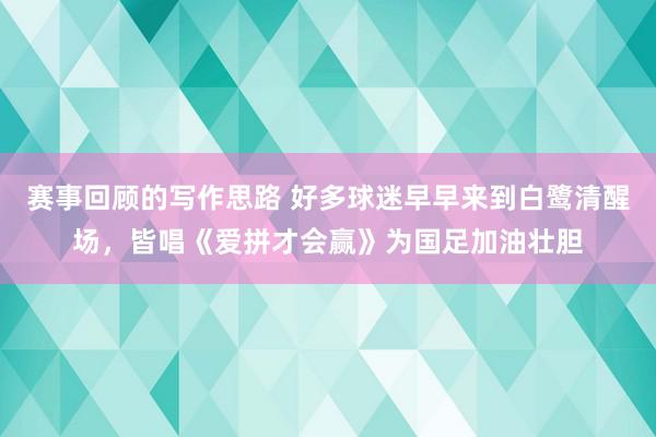 赛事回顾的写作思路 好多球迷早早来到白鹭清醒场，皆唱《爱拼才会赢》为国足加油壮胆