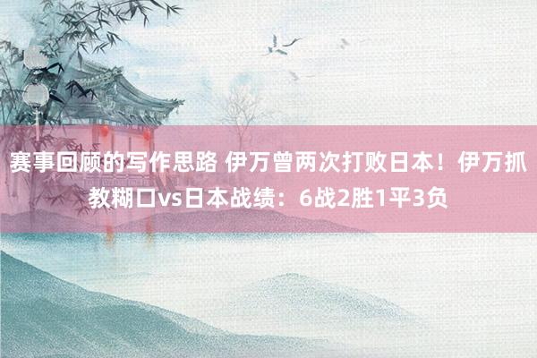 赛事回顾的写作思路 伊万曾两次打败日本！伊万抓教糊口vs日本战绩：6战2胜1平3负