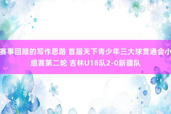 赛事回顾的写作思路 首届天下青少年三大球贯通会小组赛第二轮 吉林U18队2-0新疆队