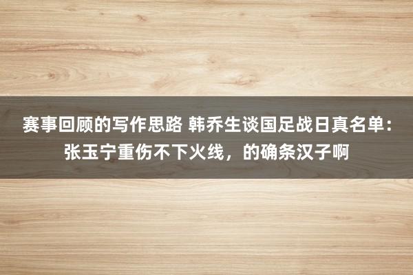 赛事回顾的写作思路 韩乔生谈国足战日真名单：张玉宁重伤不下火线，的确条汉子啊