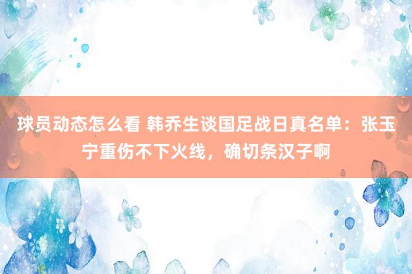 球员动态怎么看 韩乔生谈国足战日真名单：张玉宁重伤不下火线，确切条汉子啊