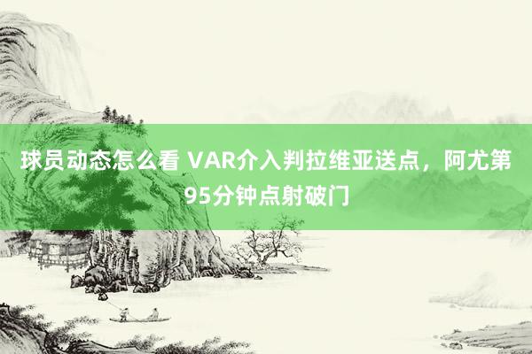 球员动态怎么看 VAR介入判拉维亚送点，阿尤第95分钟点射破门