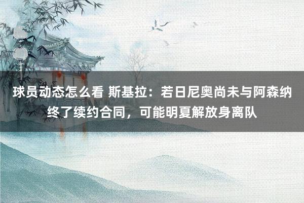 球员动态怎么看 斯基拉：若日尼奥尚未与阿森纳终了续约合同，可能明夏解放身离队