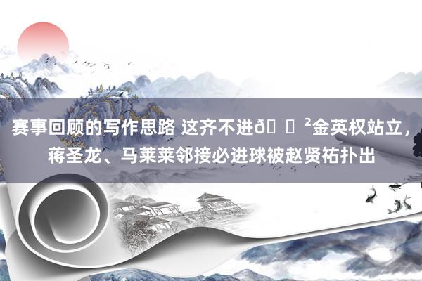 赛事回顾的写作思路 这齐不进😲金英权站立，蒋圣龙、马莱莱邻接必进球被赵贤祐扑出