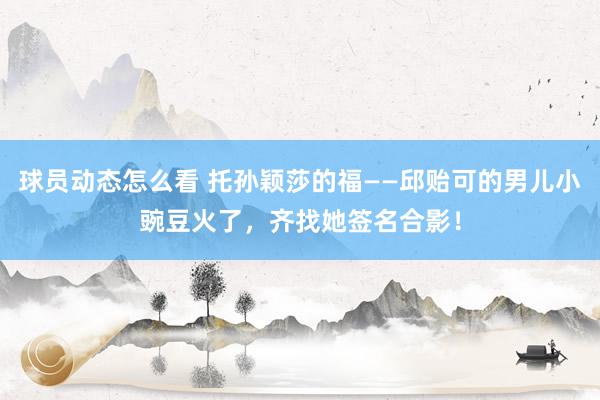 球员动态怎么看 托孙颖莎的福——邱贻可的男儿小豌豆火了，齐找她签名合影！