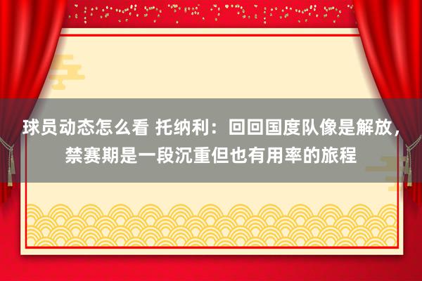 球员动态怎么看 托纳利：回回国度队像是解放，禁赛期是一段沉重但也有用率的旅程