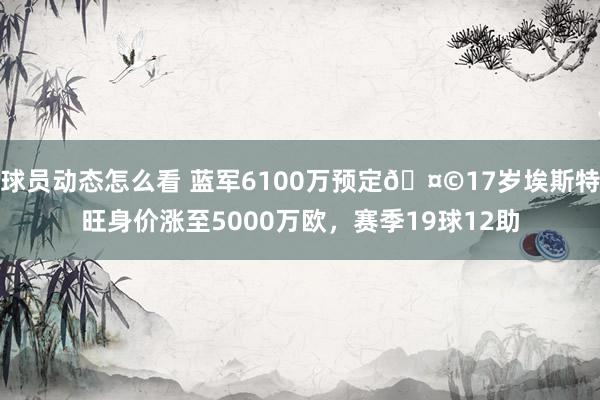 球员动态怎么看 蓝军6100万预定🤩17岁埃斯特旺身价涨至5000万欧，赛季19球12助