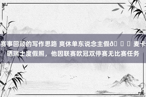 赛事回顾的写作思路 爽休单东说念主假😀麦卡晒瑞士度假照，他因联赛欧冠双停赛无比赛任务