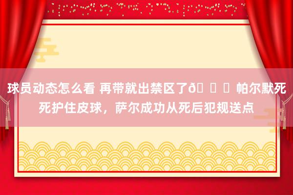 球员动态怎么看 再带就出禁区了😂帕尔默死死护住皮球，萨尔成功从死后犯规送点