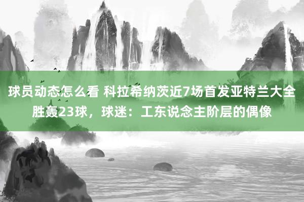 球员动态怎么看 科拉希纳茨近7场首发亚特兰大全胜轰23球，球迷：工东说念主阶层的偶像