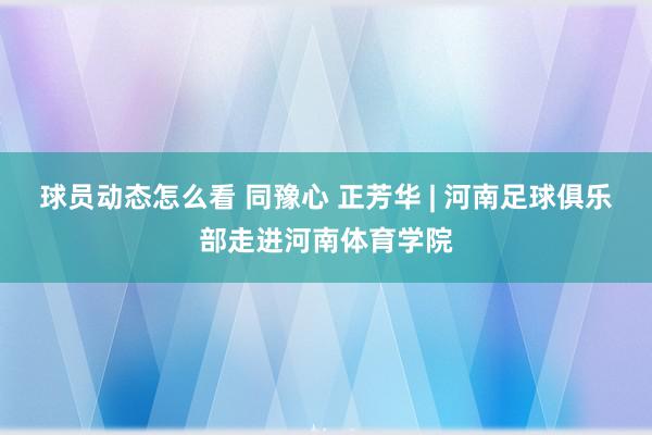 球员动态怎么看 同豫心 正芳华 | 河南足球俱乐部走进河南体育学院