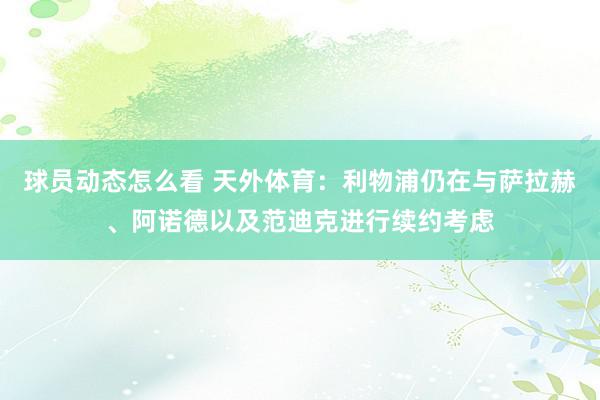 球员动态怎么看 天外体育：利物浦仍在与萨拉赫、阿诺德以及范迪克进行续约考虑