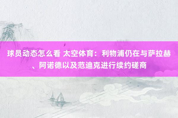 球员动态怎么看 太空体育：利物浦仍在与萨拉赫、阿诺德以及范迪克进行续约磋商