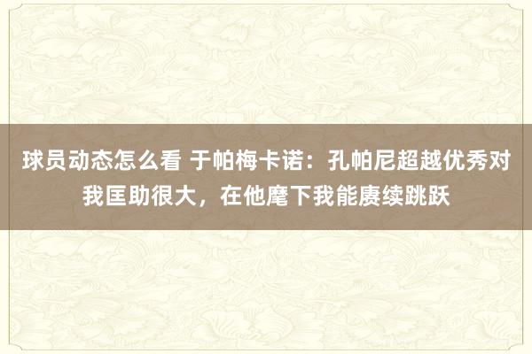 球员动态怎么看 于帕梅卡诺：孔帕尼超越优秀对我匡助很大，在他麾下我能赓续跳跃