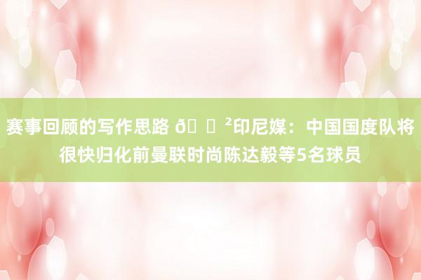 赛事回顾的写作思路 😲印尼媒：中国国度队将很快归化前曼联时尚陈达毅等5名球员