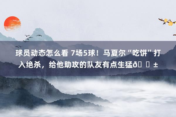 球员动态怎么看 7场5球！马夏尔“吃饼”打入绝杀，给他助攻的队友有点生猛😱