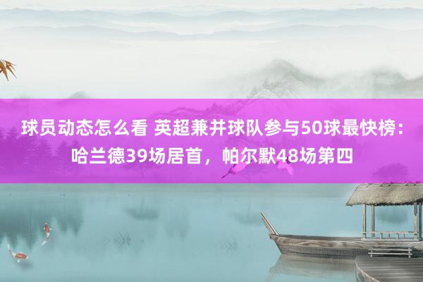 球员动态怎么看 英超兼并球队参与50球最快榜：哈兰德39场居首，帕尔默48场第四