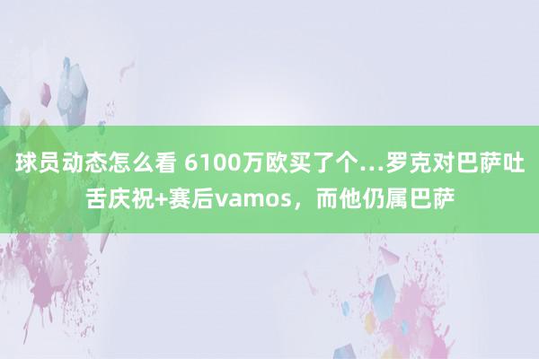 球员动态怎么看 6100万欧买了个…罗克对巴萨吐舌庆祝+赛后vamos，而他仍属巴萨