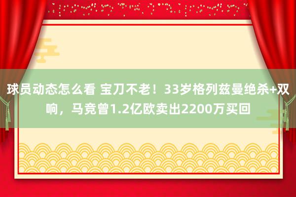 球员动态怎么看 宝刀不老！33岁格列兹曼绝杀+双响，马竞曾1.2亿欧卖出2200万买回