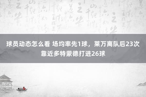 球员动态怎么看 场均率先1球，莱万离队后23次靠近多特蒙德打进26球