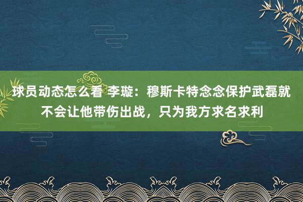 球员动态怎么看 李璇：穆斯卡特念念保护武磊就不会让他带伤出战，只为我方求名求利