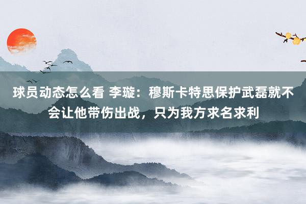 球员动态怎么看 李璇：穆斯卡特思保护武磊就不会让他带伤出战，只为我方求名求利