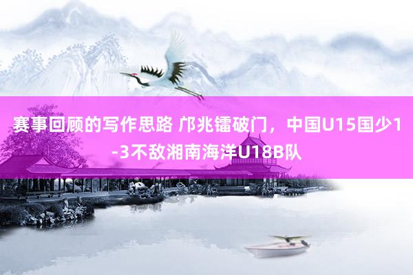 赛事回顾的写作思路 邝兆镭破门，中国U15国少1-3不敌湘南海洋U18B队