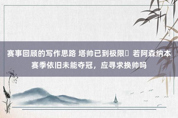 赛事回顾的写作思路 塔帅已到极限❓若阿森纳本赛季依旧未能夺冠，应寻求换帅吗