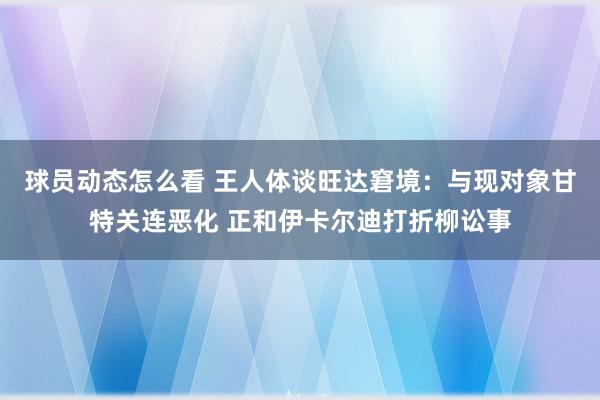 球员动态怎么看 王人体谈旺达窘境：与现对象甘特关连恶化 正和伊卡尔迪打折柳讼事