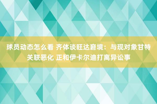 球员动态怎么看 齐体谈旺达窘境：与现对象甘特关联恶化 正和伊卡尔迪打离异讼事