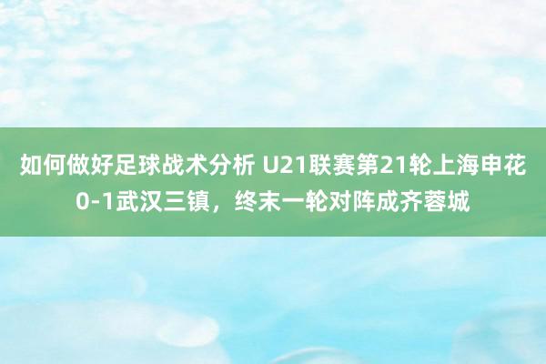 如何做好足球战术分析 U21联赛第21轮上海申花0-1武汉三镇，终末一轮对阵成齐蓉城