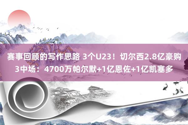 赛事回顾的写作思路 3个U23！切尔西2.8亿豪购3中场：4700万帕尔默+1亿恩佐+1亿凯塞多