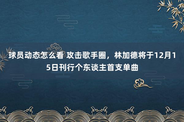 球员动态怎么看 攻击歌手圈，林加德将于12月15日刊行个东谈主首支单曲