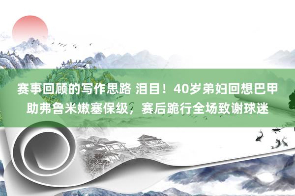 赛事回顾的写作思路 泪目！40岁弟妇回想巴甲助弗鲁米嫩塞保级，赛后跪行全场致谢球迷