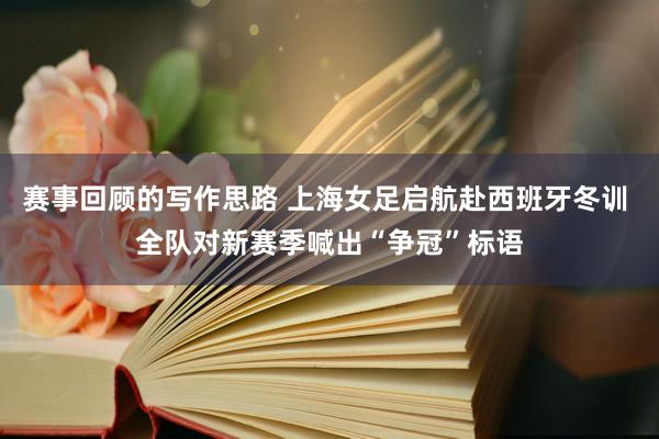 赛事回顾的写作思路 上海女足启航赴西班牙冬训 全队对新赛季喊出“争冠”标语