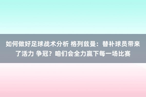 如何做好足球战术分析 格列兹曼：替补球员带来了活力 争冠？咱们会全力赢下每一场比赛